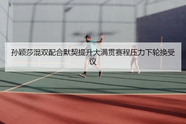 孙颖莎混双配合默契提升大满贯赛程压力下轮换受议